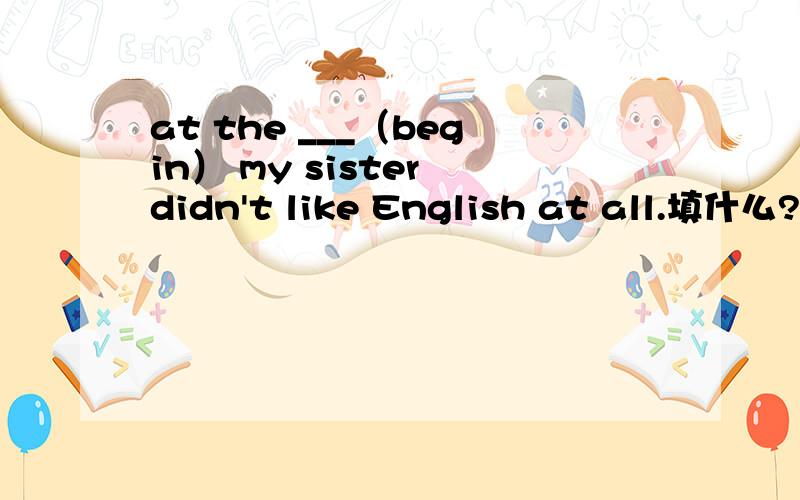 at the ___（begin） my sister didn't like English at all.填什么?