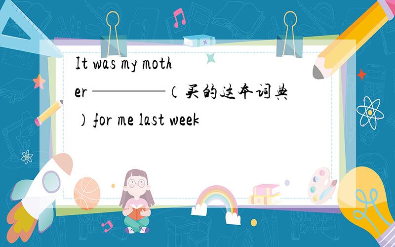 It was my mother ————（买的这本词典）for me last week