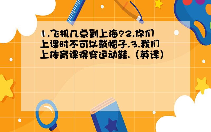 1.飞机几点到上海?2.你们上课时不可以戴帽子.3.我们上体育课得穿运动鞋.（英译）