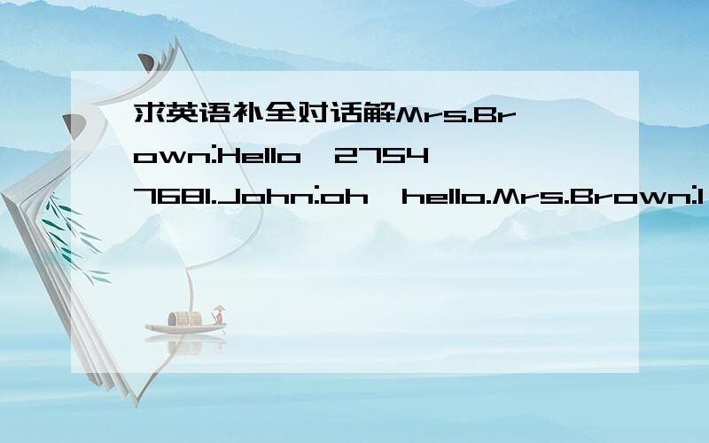 求英语补全对话解Mrs.Brown:Hello,27547681.John:oh,hello.Mrs.Brown:I'm afraid not .____ .Can I take a message?John:Yes,please.This is John here.Is that Mrs Brown?Mrs.Brown:oh,hello,John.___John:Thank you very much for asking me to Tom's party o