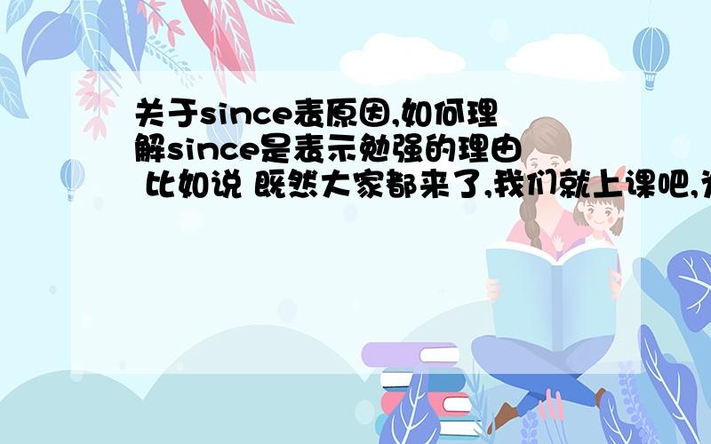 关于since表原因,如何理解since是表示勉强的理由 比如说 既然大家都来了,我们就上课吧,为什么这里要用since 这有什么好勉强的呢