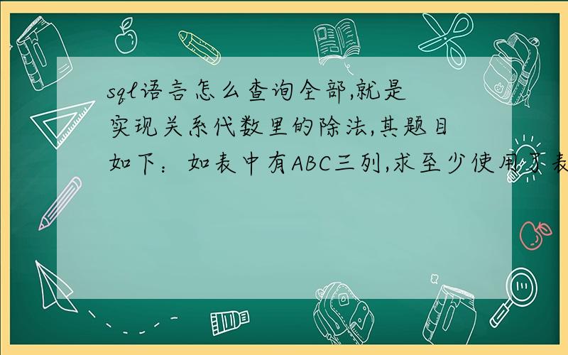 sql语言怎么查询全部,就是实现关系代数里的除法,其题目如下：如表中有ABC三列,求至少使用了表中有ABC三列,求至少使用了A1对应的所有B的C