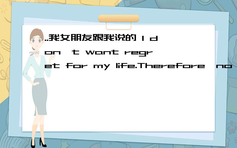 ..我女朋友跟我说的 I don't want regret for my life.Therefore,no matter how hard and tough it's gonna be,I won't let it go any more,I will hold you tight