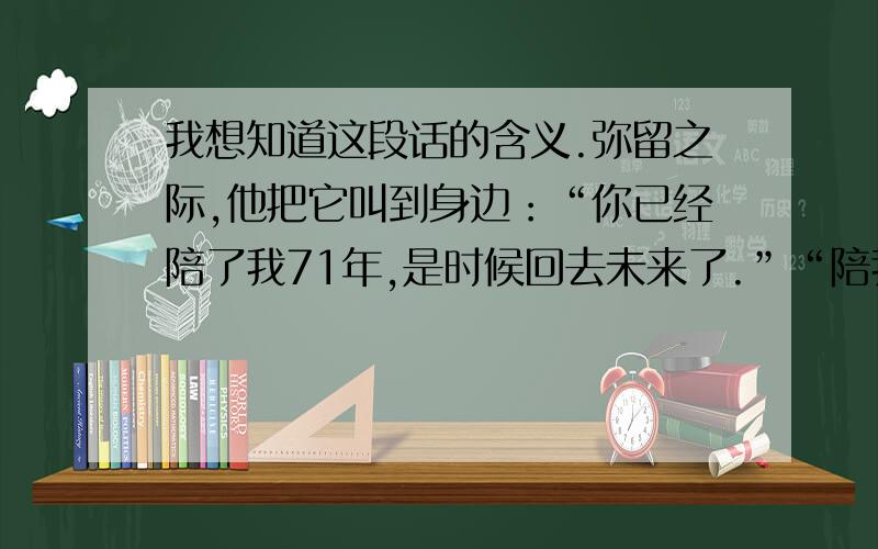 我想知道这段话的含义.弥留之际,他把它叫到身边：“你已经陪了我71年,是时候回去未来了.”“陪我再吃一次铜锣烧吧.”“好.”可是,它只能眼睁睁地看着那个来不及咬一口的铜锣烧掉落...