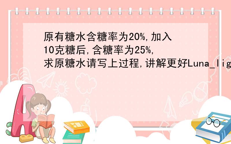 原有糖水含糖率为20%,加入10克糖后,含糖率为25%,求原糖水请写上过程,讲解更好Luna_light谢谢你，但你的答案好像不对，最后回不到原数