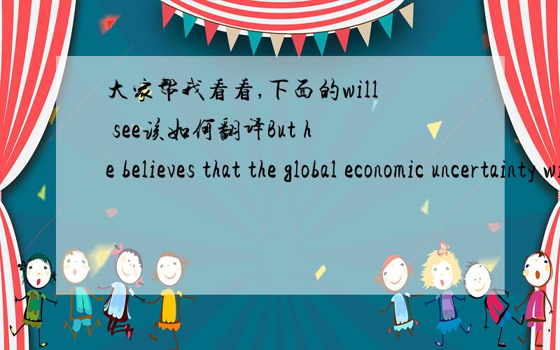 大家帮我看看,下面的will see该如何翻译But he believes that the global economic uncertainty will see Chinese policymakers adopt a cautious approach in announcing further tightening measures.