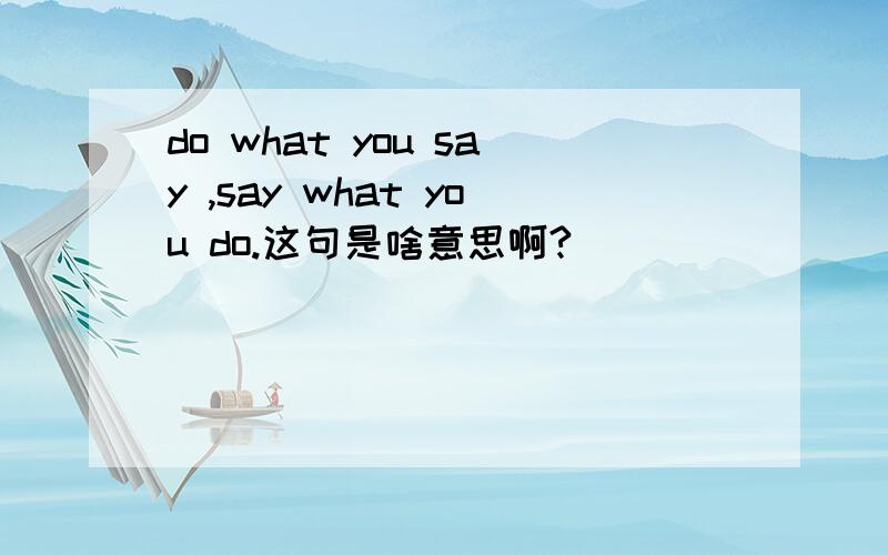 do what you say ,say what you do.这句是啥意思啊?