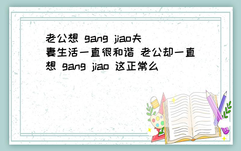 老公想 gang jiao夫妻生活一直很和谐 老公却一直想 gang jiao 这正常么