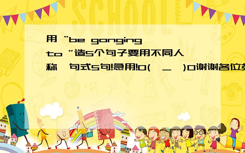 用 “be gonging to ”造5个句子要用不同人称、句式5句!急用!O(∩_∩)O谢谢各位英语天才啊!