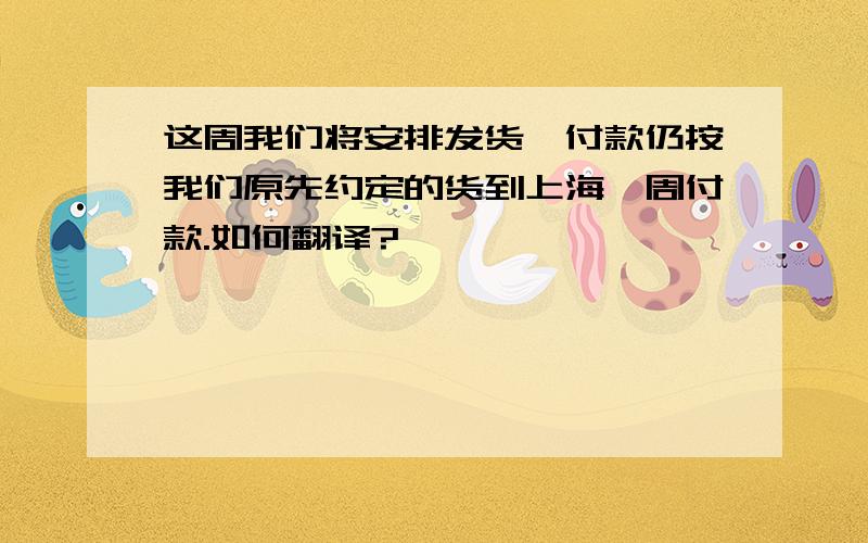 这周我们将安排发货,付款仍按我们原先约定的货到上海一周付款.如何翻译?