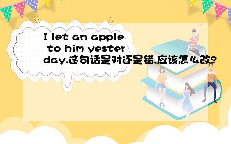 I let an apple to him yesterday.这句话是对还是错,应该怎么改?