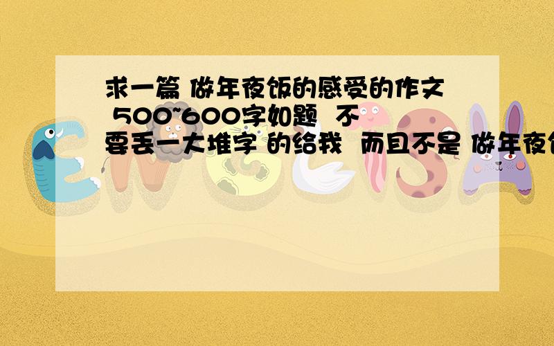 求一篇 做年夜饭的感受的作文 500~600字如题  不要丢一大堆字 的给我  而且不是 做年夜饭的 作文  是 做完之后的 感受.    500~600字  之间   不符合的  都不采纳