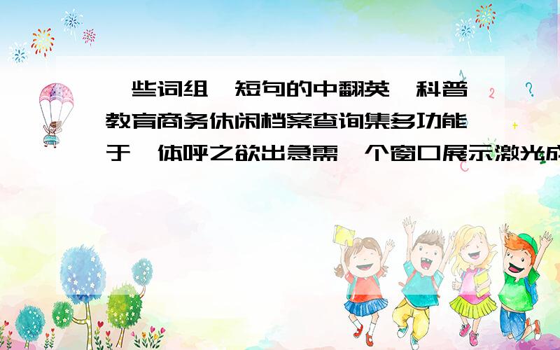 一些词组、短句的中翻英,科普教育商务休闲档案查询集多功能于一体呼之欲出急需一个窗口展示激光成像发光地图电子翻书虚拟驾驶历史影片复原动感踩吧多通道投影4D动感多媒体厅360度环