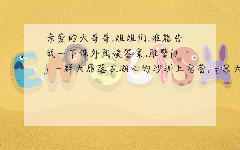 亲爱的大哥哥,姐姐们,谁能告我一下课外阅读答案,雁警{1}一群大雁落在湖心的沙洲上宿营,一只大雁为大伙担任警戒.长途的飞行使它们都很疲劳,倒下来就都睡着了,只有雁警警惕地注视着四周