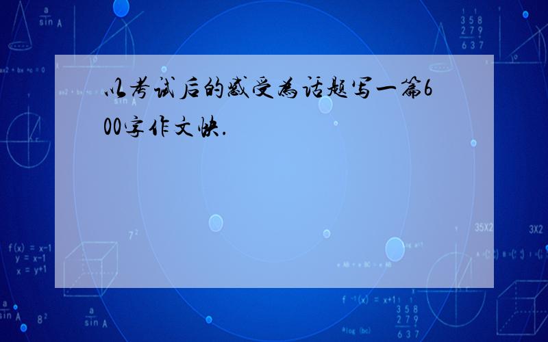 以考试后的感受为话题写一篇600字作文快.