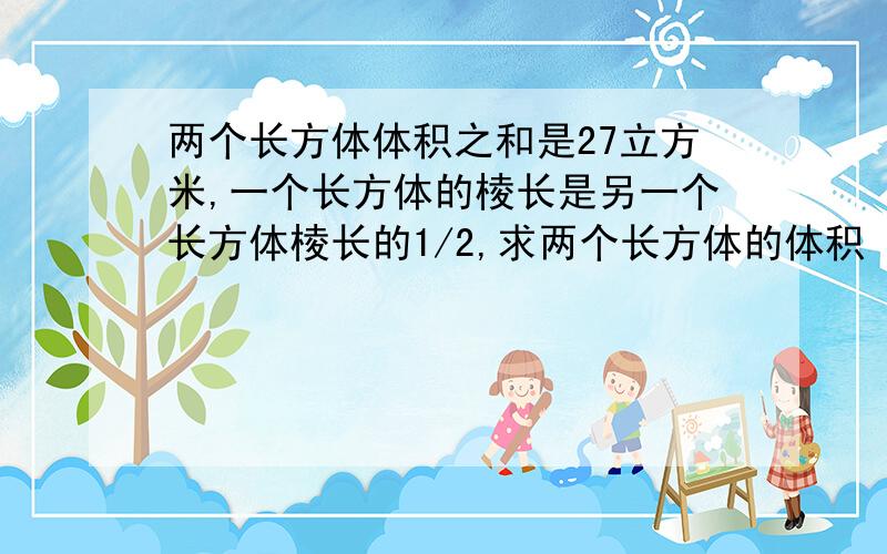 两个长方体体积之和是27立方米,一个长方体的棱长是另一个长方体棱长的1/2,求两个长方体的体积