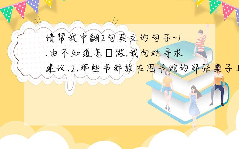 请帮我中翻2句英文的句子~1.由不知道怎麼做,我向她寻求建议.2.那些书都放在图书馆的那张桌子上.