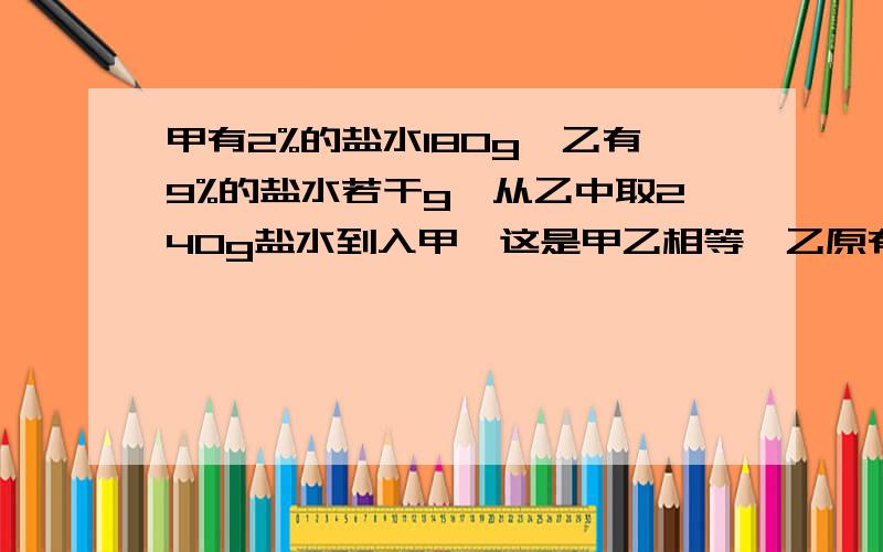 甲有2%的盐水180g,乙有9%的盐水若干g,从乙中取240g盐水到入甲,这是甲乙相等,乙原有多少g快,还有几题