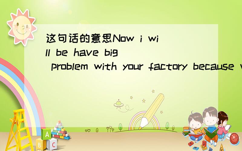 这句话的意思Now i will be have big problem with your factory because when same one leave the factor