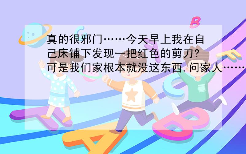 真的很邪门……今天早上我在自己床铺下发现一把红色的剪刀?可是我们家根本就没这东西,问家人……家人都不知道?我家一般没人来?剪刀是谁放到我床铺下面的?我最想知道是给床铺下面放