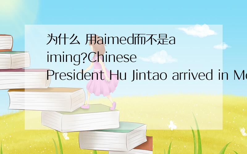 为什么 用aimed而不是aiming?Chinese President Hu Jintao arrived in Moscow on Monday for a state visit aimed at strengthening .我觉得aim应该是hu jintao的主动啊,所以应该用aiming啊...