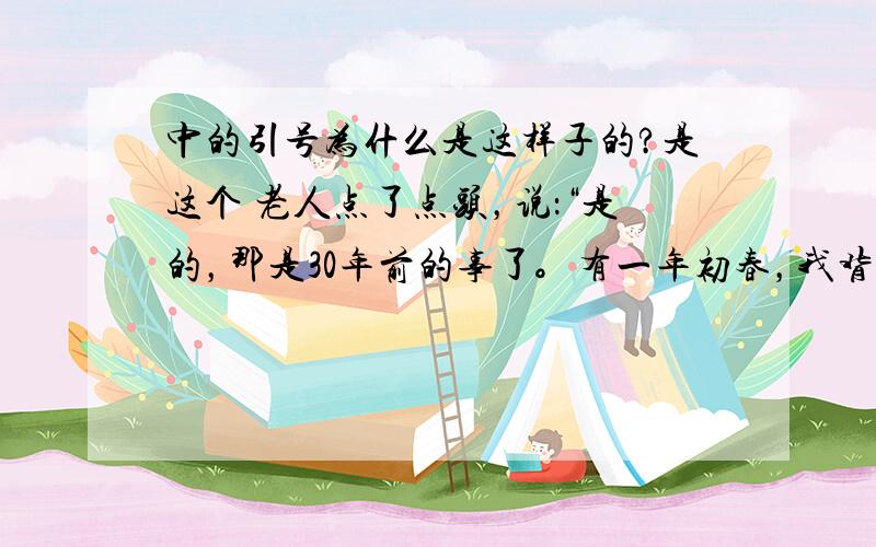 中的引号为什么是这样子的?是这个 老人点了点头，说：“是的，那是30年前的事了。有一年初春，我背这枝猎枪，在贝尔湖畔的沼泽地打野鸭。那年的春天来得特别早，一些候鸟从南方飞来