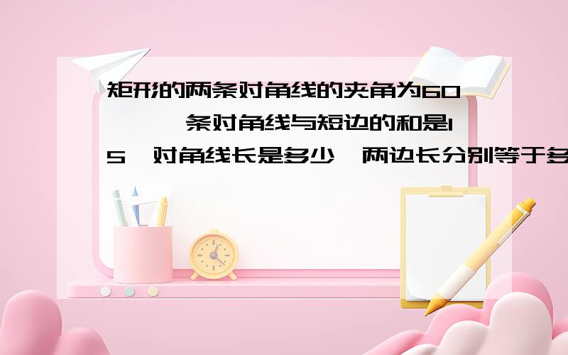 矩形的两条对角线的夹角为60°,一条对角线与短边的和是15,对角线长是多少,两边长分别等于多少