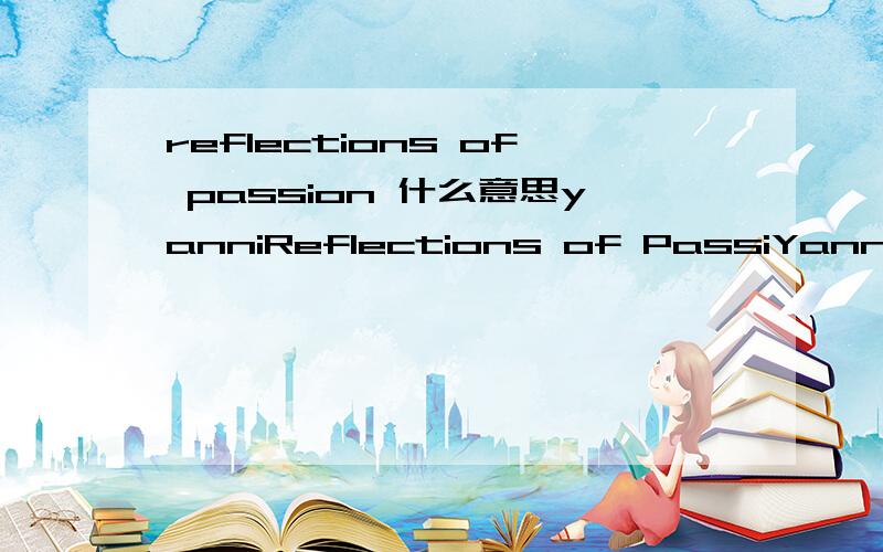 reflections of passion 什么意思yanniReflections of PassiYanni 雅尼的,汉译什么意思