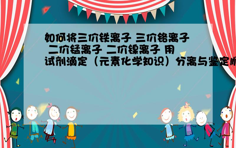 如何将三价铁离子 三价铬离子 二价锰离子 二价镍离子 用试剂滴定（元素化学知识）分离与鉴定顺带 再想一下将钴离子（二价）铅离子 锰离子 汞离子（均是二价）分离与鉴定