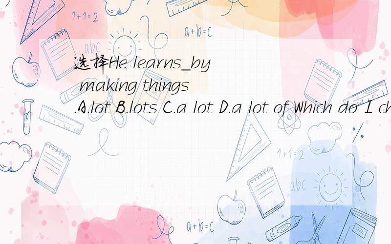 选择He learns_by making things.A.lot B.lots C.a lot D.a lot of Which do I choose?Why?(应该选哪个?为什么?）对了，这四个有什么区别？