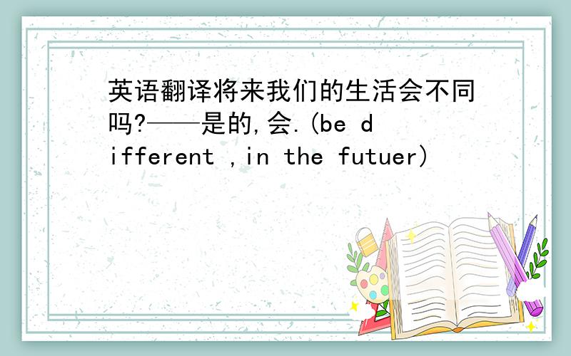 英语翻译将来我们的生活会不同吗?——是的,会.(be different ,in the futuer)