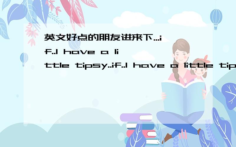 英文好点的朋友进来下...if..I have a little tipsy..if..I have a little tipsy..You touch my head..I'm intoxicating..是什么意思阿...?麻烦你们了...