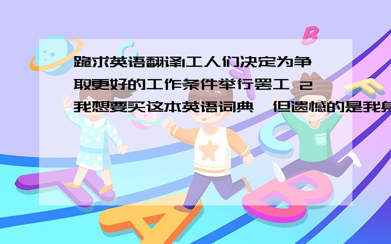 跪求英语翻译1工人们决定为争取更好的工作条件举行罢工 2我想要买这本英语词典,但遗憾的是我身上带的钱不