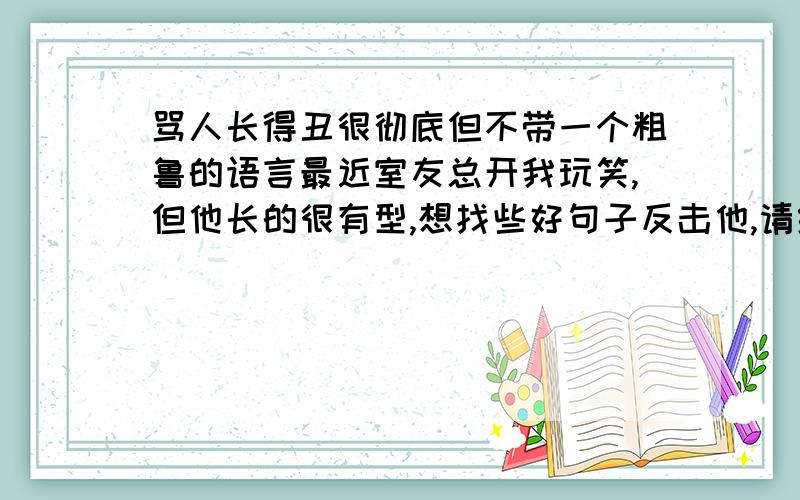 骂人长得丑很彻底但不带一个粗鲁的语言最近室友总开我玩笑,但他长的很有型,想找些好句子反击他,请给些建议,