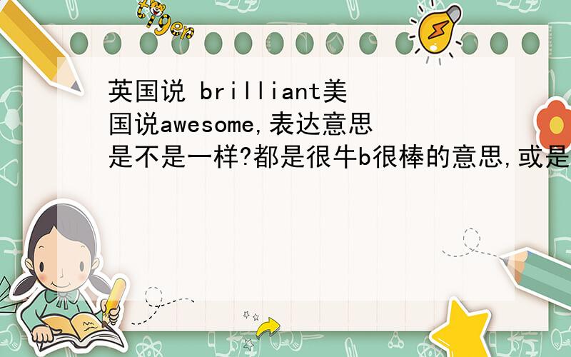 英国说 brilliant美国说awesome,表达意思是不是一样?都是很牛b很棒的意思,或是感叹?英国人是不是不常说awesome?