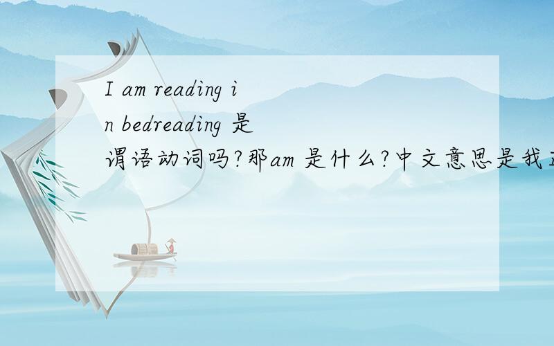 I am reading in bedreading 是谓语动词吗?那am 是什么?中文意思是我正在床上阅读.