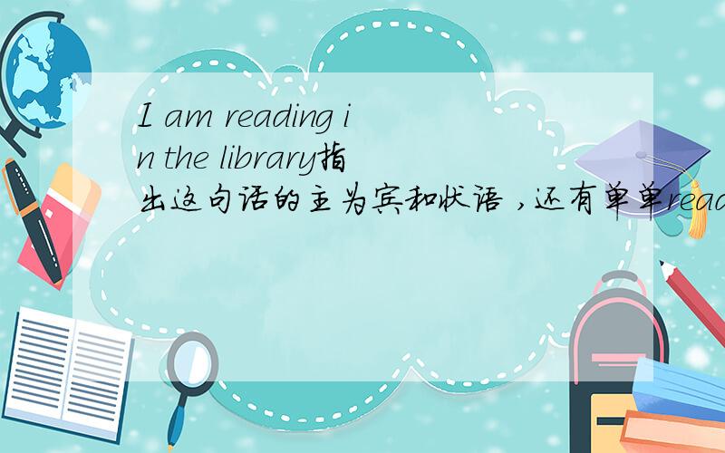 I am reading in the library指出这句话的主为宾和状语 ,还有单单reading in the llibrary是不是状语短语?reading在这句短语做什么成分?