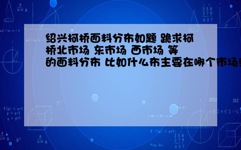 绍兴柯桥面料分布如题 跪求柯桥北市场 东市场 西市场 等的面料分布 比如什么布主要在哪个市场或是哪个区