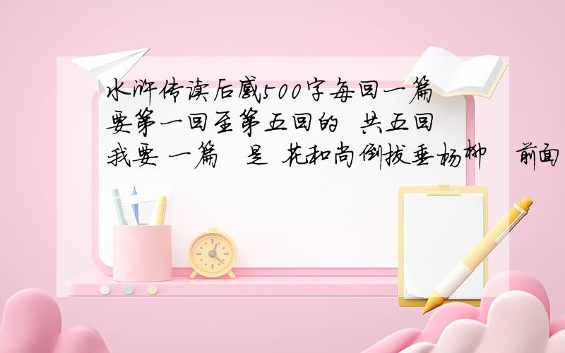 水浒传读后感500字每回一篇要第一回至第五回的  共五回我要 一篇   是 花和尚倒拔垂杨柳   前面写事情经过   后面写 感受