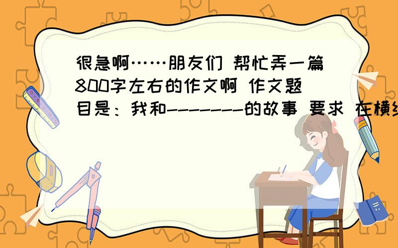 很急啊……朋友们 帮忙弄一篇800字左右的作文啊 作文题目是：我和-------的故事 要求 在横线上填上（足球读书.绘画.电视等）  就这样 谢谢.请速回