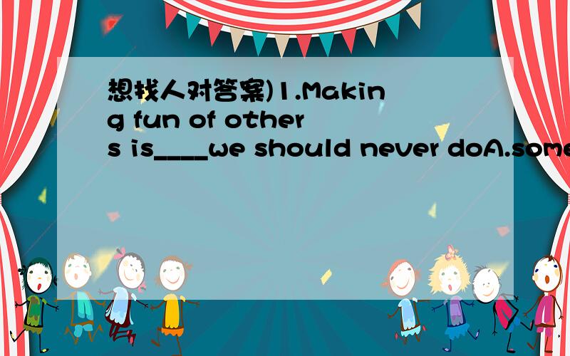 想找人对答案)1.Making fun of others is____we should never doA.something B.everything C.nothing D.anything2.-Is the car still on sale?-No,it___A.sold B.was sold C.has sold D.had been sold3.I heard he had an accident___to school and was badlu hur