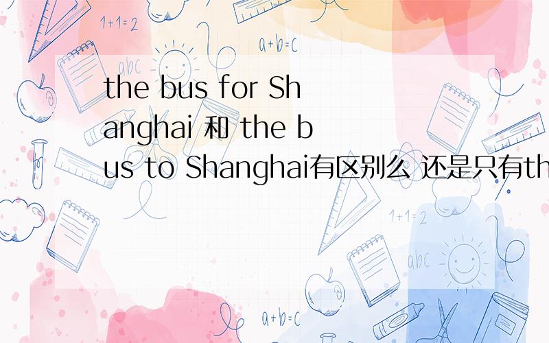 the bus for Shanghai 和 the bus to Shanghai有区别么 还是只有the bus for Shanghai牛津小学5B 老师出的一道题 我选的是to 错了大概是unit 5 还是uint 6