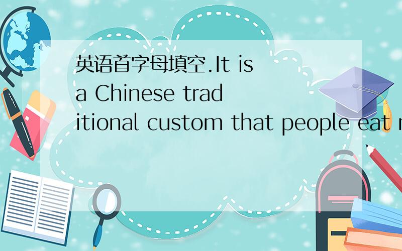 英语首字母填空.It is a Chinese traditional custom that people eat mooncakes at the time of the Mid -Autumn Festival.One s_______about it is almost 700 years old.In the 14th century,the Chinese planned a surprise attack against their enemies at