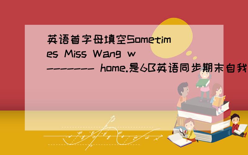 英语首字母填空Sometimes Miss Wang w------- home.是6B英语同步期末自我测评上的