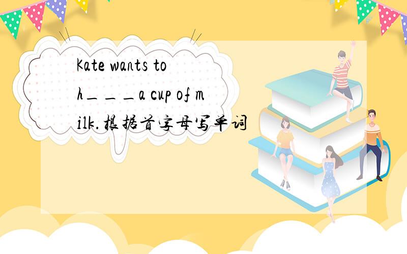 Kate wants to h___a cup of milk.根据首字母写单词