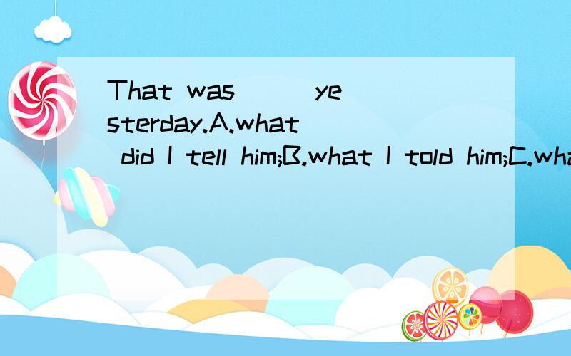 That was __ yesterday.A.what did I tell him;B.what I told him;C.what do I tell himD.what I tell him