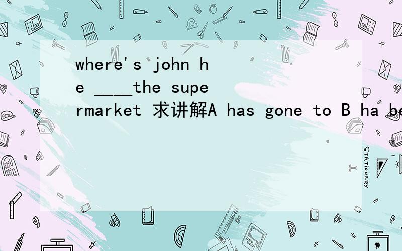 where's john he ____the supermarket 求讲解A has gone to B ha been to C has gone D has been