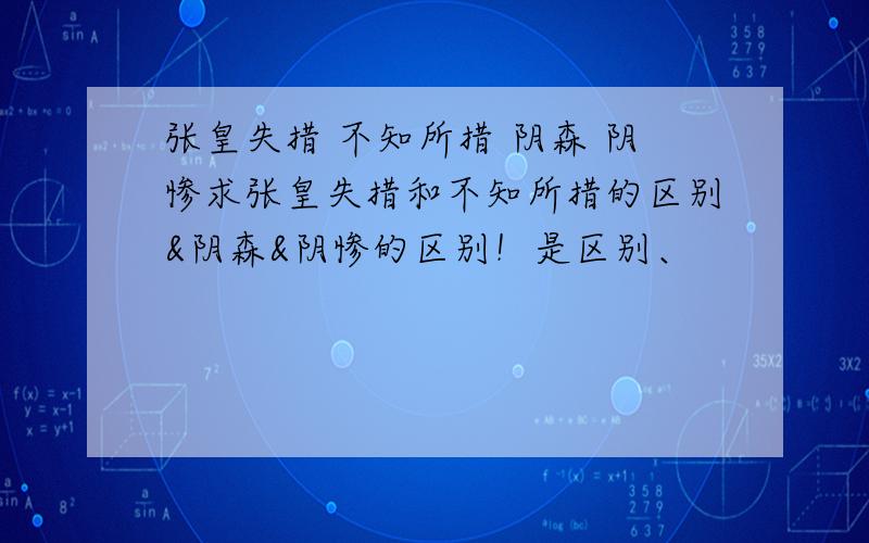 张皇失措 不知所措 阴森 阴惨求张皇失措和不知所措的区别&阴森&阴惨的区别！是区别、