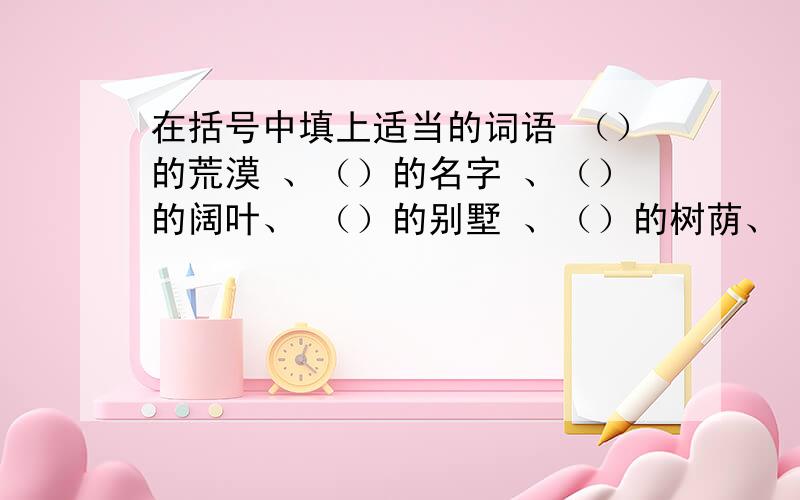 在括号中填上适当的词语 （）的荒漠 、（）的名字 、（）的阔叶、 （）的别墅 、（）的树荫、