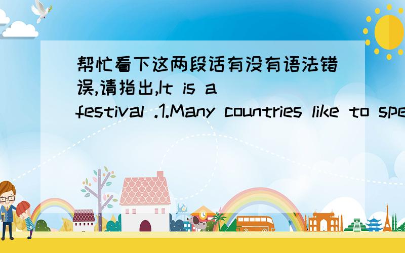 帮忙看下这两段话有没有语法错误,请指出,It is a festival .1.Many countries like to spend it ,especially for Australia and New Zealand .Many children are take fun in this day.There are many Jack Lanterns on the street.It is on October